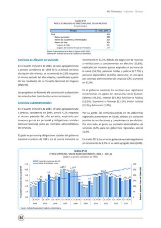 36
PBI Trimestral - Informe - Técnico
Cuadro Nº 27
ÍNDICE ACUMULADO DE SINIESTRIALIDAD, SEGÚN RIESGOS
(En porcentajes)
Riesgos A Dic. 2013
Total 45,9
Ramos generales 43,0
Ramos de accidentes y enfermedades 56,4
Ramos de vida 45,4
Seguros de Vida 30,7
Seguros del Sistema Privado de Pensiones 57,9
Fuente: Superintendencia de Banca, Seguros y AFP (SBS).
Elaboración: Instituto Nacional de Estadística e Informática.
Servicios de Alquiler de Vivienda
En el cuarto trimestre de 2013, el valor agregado bruto
a precios constantes de 1994 de la actividad servicios
de alquiler de vivienda, se incrementó en 2,8% respecto
al mismo periodo del año anterior; cuantificado a partir
de los resultados de la Encuesta Nacional de Hogares
(ENAHO).
Losprogramasdefomentoalaconstrucciónyadquisición
de viviendas han contribuido a este crecimiento.
Servicios Gubernamentales
En el cuarto trimestre de 2013, el valor agregado bruto
a precios constantes de 1994, creció 4,2% respecto
al mismo periodo del año anterior, explicado por
mayores gastos en personal y obligaciones sociales
(remuneraciones) como en contratos administrativos
de servicios.
El gasto en personal y obligaciones sociales del gobierno
nacional a precios de 2013, en el cuarto trimestre se
incrementó en 11,3%, debido a la asignación de recursos
a retribuciones y complementos en efectivo (10,8%),
explicado por mayores gastos asignados al personal de
la salud (34,7%), personal militar y policial (27,7%) y
personal diplomático (24,0%). Asimismo, el concepto
por contrato administrativo de servicios (CAS) aumentó
en 21,9%.
En el gobierno nacional, los sectores que registraron
incrementos en gasto de remuneraciones fueron:
Defensa (46,3%), Interior (14,3%), Ministerio Público
(13,5%), Economía y Finanzas (12,5%), Poder Judicial
(3,1%) y Educación (1,8%).
Por su parte, las remuneraciones en los gobiernos
regionales aumentaron en 10,9%, debido a la variación
positiva de retribuciones y complementos en efectivo.
Por otro lado, el gasto por contrato administrativo de
servicios (CAS) para los gobiernos regionales, creció
11,0%.
En el año 2013, los servicios gubernamentales registraron
un incremento de 4,7% en su valor agregado bruto (VAB).
Gráfico Nº 25
OTROS SERVICIOS: VALOR AGREGADO BRUTO, 2004_ I - 2013_IV
(Valores a precios constantes de 1994)
Fuente: Instituto Nacional de Estadística e Informática.
3,7
4,23,9
5,7
6,6
5,2
5,5
8,2
6,46,2
7,8
7,4
10,010,2
9,18,7
9,710,0
8,6
5,6
4,5
3,63,4
5,9
4,2
7,47,2
7,6
8,68,7
7,8
7,47,6
7,16,87,0
5,7
6,36,1
6,5
0
50
100
150
200
250
300
0,0
2,0
4,0
6,0
8,0
10,0
12,0
I II III IV I II III IV I II III IV I II III IV I II III IV I II III IV I II III IV I II III IV I II III IV I II III IV
2004 2005 2006 2007 2008 2009 2010 2011 2012 2013
ÍndicedeVolúmenFísicoIVF(1994=100)
VariaciónPorcentualinteranualdelIVF
Variación interanual del IVF
Índice de Volúmen Físico
Gráfico Nº 20
OTROS SERVICIOS: VALOR AGREGADO BRUTO, 2004_ I - 2013_IV
(Valores a precios constantes de 1994)
Fuente: Instituto Nacional de Estadística e Informática.
 