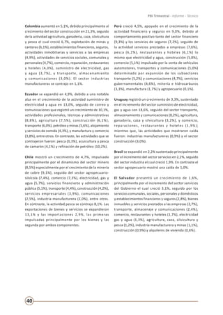 40
PBI Trimestral - Informe - Técnico
Colombia aumentó en 5,1%, debido principalmente al
crecimiento del sector construcción en 21,3%, seguido
de la actividad agricultura, ganadería, caza, silvicultura
y pesca el cual creció 6,7%, explotación de minas y
canteras (6,1%), establecimientos financieros, seguros,
actividades inmobiliarias y servicios a las empresas
(4,9%), actividades de servicios sociales, comunales y
personales (4,7%), comercio, reparación, restaurantes
y hoteles (4,3%), suministro de electricidad, gas
y agua (3,7%), y transporte, almacenamiento
y comunicaciones (3,0%). El sector industrias
manufactureras se contrajo en 1,1%.
Ecuador se expandió en 4,9%, debido a una notable
alza en el crecimiento de la actividad suministro de
electricidad y agua en 13,0%, seguido de correo y
comunicaciones que registró un crecimiento de 10,1%,
actividades profesionales, técnicas y administrativas
(8,8%), agricultura (7,5%), construcción (6,1%),
transporte (6,0%), petróleo y minas (5,6%), alojamiento
y servicios de comida (4,3%), y manufactura y comercio
(3,8%), entre otros. En contraste, las actividades que se
contrajeron fueron: pesca (0,3%), acuicultura y pesca
de camarón (4,1%) y refinación de petróleo (10,2%).
Chile mostró un crecimiento de 4,7%, impulsado
principalmente por el dinamismo del sector minero
(8,5%) especialmente por el crecimiento de la minería
de cobre (9,1%), seguido del sector agropecuario-
silvícola (7,4%), comercio (7,3%), electricidad, gas y
agua (5,7%), servicios financieros y administración
pública (5,1%), transporte (4,4%), construcción (4,2%),
servicios empresariales (3,9%), comunicaciones
(2,5%), industria manufacturera (2,0%), entre otros.
En contraste, la actividad pesca se contrajo 8,1%. Las
exportaciones de bienes y servicios se expandieron
13,1% y las importaciones 2,9%, las primeras
impulsadas principalmente por los bienes y las
segunda por ambos componentes.
Perú creció 4,5%, apoyado en el crecimiento de la
actividad financiero y seguros en 9,0%, debido al
comportamiento positivo tanto del sector financiero
(9,3%) y los servicios de seguros (7,2%), seguido de
la actividad servicios prestados a empresas (7,6%),
pesca (6,2%), restaurantes y hoteles (6,1%) lo
mismo que electricidad y agua, construcción (5,8%),
comercio (5,1%) impulsado por la venta de vehículos
automotores, transportes y comunicaciones (5,0%)
determinado por expansión de los subsectores
transporte (5,2%) y comunicaciones (4,7%), servicios
gubernamentales (4,6%), minería e hidrocarburos
(3,3%), manufactura (1,7%) y agropecuario (0,1%).
Uruguay registró un crecimiento de 3,3%, sustentado
en el incremento del sector suministro de electricidad,
gas y agua con 18,6%, seguido del sector transporte,
almacenamiento y comunicaciones (8,2%), agricultura,
ganadería, caza y silvicultura (3,2%), y comercio,
reparaciones, restaurantes y hoteles (1,9%);
mientras que, las actividades que mostraron caída
fueron: industrias manufactureras (0,9%) y el sector
construcción (3,0%).
Brasil se expandió en 2,2% sustentado principalmente
por el incremento del sector servicios en 2,2%, seguido
del sector industria el cual creció 1,9%. En contraste el
sector agropecuario mostró una caída de 1,0%.
El Salvador presentó un crecimiento de 1,6%,
principalmente por el incremento del sector servicios
del Gobierno el cual creció 3,1%, seguido por los
servicios comunales, sociales, personales y domésticos
y establecimientos financieros y seguros (2,8%), bienes
inmuebles y servicios prestados a las empresas (2,7%),
transporte, almacenaje y comunicaciones (2,4%),
comercio, restaurantes y hoteles (1,7%), electricidad
gas y agua (1,3%), agricultura, caza, silvicultura y
pesca (1,2%), industria manufacturera y minas (1,1%),
construcción (0,9%) y alquileres de vivienda (0,6%).
 