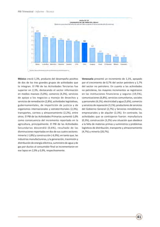 41
PBI Trimestral - Informe - Técnico
México creció 1,3%, producto del desempeño positivo
de dos de los tres grandes grupos de actividades que
lo integran. El PBI de las Actividades Terciarias fue
superior en 2,3%, destacando el sector información
en medios masivos (5,0%), comercio (4,3%), servicios
de apoyo a los negocios y manejo de desechos y
servicios de remediación (2,8%), actividades legislativas,
gubernamentales, de impartición de justicia y de
organismos internacionales y extraterritoriales (2,3%),
transportes, correos y almacenamiento (2,2%), entre
otros. El PBI de las Actividades Primarias aumentó 1,0%
como consecuencia del incremento reportado en la
agricultura, principalmente. El PBI de las Actividades
Secundarias descendió (0,6%), resultado de las
disminuciones reportadas en dos de sus cuatro sectores:
minería (-1,8%) y construcción (-6,9%); en tanto que, las
industrias manufactureras, y la generación, trasmisión y
distribución de energía eléctrica, suministro de agua y de
gas por ductos al consumidor final se incrementaron en
ese lapso en 2,9% y 0,9%, respectivamente.
Venezuela presentó un incremento de 1,1%, apoyado
por el crecimiento de 0,7% del sector petrolero y 1,7%
del sector no petrolero. En cuanto a las actividades
no petroleras, los mayores incrementos se registraron
en las instituciones financieras y seguros (19,5%),
comunicaciones (6,8%), servicios comunitarios, sociales
y personales (4,1%), electricidad y agua (3,6%), comercio
y servicios de reparación (3,1%), productores de servicios
del Gobierno General (2,7%) y Servicios inmobiliarios,
empresariales y de alquiler (2,3%). En contraste, las
actividades que se contrajeron fueron: manufactura
(0,3%), construcción (3,2%) una situación que obedece
a la falta de materias primas y suministros y problemas
logísticos de distribución, transporte y almacenamiento
(4,7%) y minería (20,7%).
 