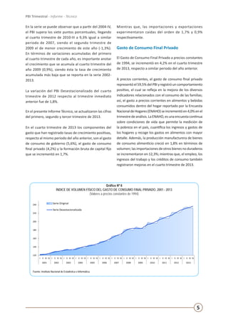 5
PBI Trimestral - Informe - Técnico
En la serie se puede observar que a partir del 2004-IV,
el PBI supera los siete puntos porcentuales, llegando
al cuarto trimestre de 2010-III a 9,3% igual a similar
periodo de 2007, siendo el segundo trimestre de
2009 el de menor crecimiento de este año (-1,3%).
En términos de variaciones acumuladas del primero
al cuarto trimestre de cada año, es importante anotar
el crecimiento que se acumula al cuarto trimestre del
año 2009 (0,9%), siendo ésta la tasa de crecimiento
acumulada más baja que se reporta en la serie 2002-
2013.
La variación del PBI Desestacionalizado del cuarto
trimestre de 2012 respecto al trimestre inmediato
anterior fue de 1,8%.
En el presente Informe Técnico, se actualizaron las cifras
del primero, segundo y tercer trimestre de 2013.
En el cuarto trimestre de 2013 los componentes del
gasto que han registrado tasas de crecimiento positivas,
respecto al mismo periodo del año anterior, son el gasto
de consumo de gobierno (5,6%), el gasto de consumo
final privado (4,2%) y la formación bruta de capital fijo
que se incrementó en 1,7%.
Mientras que, las importaciones y exportaciones
experimentaron caídas del orden de 1,7% y 0,9%
respectivamente.
Gasto de Consumo Final Privado
El Gasto de Consumo Final Privado a precios constantes
de 1994, se incrementó en 4,2% en el cuarto trimestre
de 2013, respecto a similar periodo del año anterior.
A precios corrientes, el gasto de consumo final privado
representóel59,5%delPBIyregistróuncomportamiento
positivo, el cual se refleja en la mejora de los diversos
indicadores relacionados con el consumo de las familias;
así, el gasto a precios corrientes en alimentos y bebidas
consumidos dentro del hogar reportado por la Encuesta
NacionaldeHogares(ENAHO)seincrementóen4,0%enel
trimestredeanálisis.LaENAHO,esunaencuestacontinua
sobre condiciones de vida que permite la medición de
la pobreza en el país, cuantifica los ingresos y gastos de
los hogares y recoge los gastos en alimentos con mayor
detalle. Además, la producción manufacturera de bienes
de consumo alimenticio creció en 1,8% en términos de
volumen; las importaciones de otros bienes no duraderos
se incrementaron en 12,3%; mientras que, el empleo, los
ingresos del trabajo y los créditos de consumo también
registraron mejoras en el cuarto trimestre de 2013.
Gráfico Nº 6
ÍNDICE DE VOLUMEN FÍSICO DEL GASTO DE CONSUMO FINAL PRIVADO, 2001 - 2013
(Valores a precios constantes de 1994)
Fuente: Instituto Nacional de Estadística e Informática.
120
140
160
180
200
220
240
I II III IV I II III IV I II III IV I II III IV I II III IV I II III IV I II III IV I II III IV I II III IV I II III IV I II III IV I II III IV I II III IV
2001 2002 2003 2004 2005 2006 2007 2008 2009 2010 2011 2012 2013
ÍNDICE DE VOLUMEN FÍSICO DEL GASTO DE CONSUMO FINAL PRIVADO, 2001 - 2013
(Valores a precios constantes de 1994)
Serie Original
Serie Desestacionalizada
Serie desestacionalizada utilizando ARIMA X-12.
Fuente: Instituto Nacional de Estadística e Informática
 