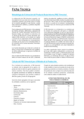 69
PBI Trimestral - Informe - Técnico
Ficha Técnica
Metodología de Estimación del Producto Bruto Interno (PBI) Trimestral
Cálculo del PBI Trimestral por el Método de la Producción
Por el método de la producción, el PBI trimestral
se entiende como la agregación de los aportes a la
producción total de todos los agentes productores del
sistema económico. Para hacer posible la medición,
los agentes económicos se clasifican en diferentes
categorías homogéneas que permiten establecer
diferentes grados y niveles de desagregación.
Uno de los niveles agregados en los que se presentan
las actividades económicas son las siguientes:
-	Agropecuario
-	 Pesca
-	 Explotación de Minas y Canteras
-	 Industrias Manufactureras
-	 Electricidad y Agua
-	Construcción
-	Comercio
-	 Financiero y Seguros
-	 Alquiler de Vivienda
-	 Productores de Servicios Gubernamentales
-	 Otros Servicios
ESTRUCTURA PORCENTUAL DEL PBI
POR ACTIVIDADES ECONÓMICAS
La elaboración del PBI trimestral responde a la
necesidad de tener una visión de la economía del país
actualizada y oportuna, que permita conocer el estado
de la economía agregada en cada trimestre, usando
toda la información cualitativa y cuantitativa disponible
en el corto plazo.
Para la elaboración del PBI trimestral, se han adoptado
los mismos principios, definiciones y estructura del
Sistema de Cuentas Nacionales (SCN-93) de las
Naciones Unidas, para mantener su coherencia con
el cálculo del PBI anual de Cuentas Nacionales que
elabora el INEI. Asimismo, se ha contado con el apoyo
y asesoría de la cooperación técnica internacional;
además, se han incorporado las recomendaciones
acordadas por los países de la Comunidad Andina en
los seminarios de las Cuentas Nacionales Trimestrales
llevados a cabo.
Las Cuentas Nacionales por el lado de la corriente de
bienes y servicios tiene su fundamento en los equilibrios
de oferta y utilización que se expresan en la Matriz de
Insumo Producto.
Para el cálculo del PBI Trimestral se ha actualizado la
Matriz de Insumo Producto del año 2001 y elaborado
matrices de producción, equilibrios de oferta y utilización.
Esta información ha permitido actualizar las ponderaciones
del año base 1994 y contar con una mejor distribución de
los bienes y servicios de la economía, constituyéndose
en un buen marco de referencia para la medición del PBI
Trimestral.
El PBI trimestral se ve fortalecido en su medición por
los métodos de la producción y del gasto y es elaborado
con la información disponible al cierre de cada trimestre,
proporcionados por las Oficinas Sectoriales de Estadística y
las empresas privadas.Asimismo, se utiliza los resultados de
la Encuesta Nacional de Hogares (ENAHO), la información
del Sistema Integrado de Administración Financiera
(SIAF) del MEF y las estadísticas de Comercio Exterior y
recaudación tributaria de la SUNAT. Del mismo modo, la
serie del PBI trimestral a partir del método de la producción,
se ajusta a su correspondiente serie anual empleando el
método del Benchmarking.
Los datos coyunturales tienen carácter de preliminar,
por lo que están sujetos continuamente a un proceso de
actualización, revisión y ajuste. La información puede variar
en la medida en que se amplíe y complete la cobertura
informativa, y es normal que ello ocurra, no sólo en el Perú
sino en todos los países donde se elabora el PBI trimestral.
El aporte de cada actividad económica está constituido por
el valor añadido en el proceso de producción al valor de los
productos ya existentes en el sistema económico. El método
de la producción, tiene su origen en la cuenta de producción
de las unidades económicas productivas, considerando
como unidad de análisis el establecimiento.
Ponderación 1994
(%)
= Producto Bruto Interno 100,0
+ Agricultura, Caza y Silvicultura 7,6
+ Pesca 0,7
+ Explotación de Minas y Canteras 4,7
+ Industrias Manufactureras 16,0
+ Electricidad y Agua 1,9
+ Construcción 5,6
+ Comercio 14,6
+ Financiera y Seguros 1,8
+ Alquiler de vivienda 2,6
+ Servicios Gubernamentales 6,3
+ Otros Servicios 28,5
Valor Agregado Bruto 90,3
+ DM-Impuestos 9,7
Componente del PBI
 