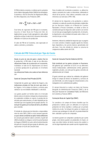 70
PBI Trimestral - Informe - Técnico
El PBI de toda la economía, se obtiene por la sumatoria
delosValoresAgregadosBrutos(VAB)delasActividades
Económicas, más los Derechos de Importación (DM) y
los Otros Impuestos a los Productos (OIP).
Esta forma de expresión del PBI para la economía,
muestra el Valor Bruto de Producción libre de
duplicaciones ya que el valor agregado de cada unidad
productiva excluye el valor de los consumos intermedios
utilizados en el proceso de producción.
El valor del PBI de la Economía, esta expresada en
valores corrientes y constantes.
Para el análisis del crecimiento económico, se utilizan los
valores constantes los cuales se determinan, eliminando el
efecto de los precios, estos valores constantes están con
referencia a un año base (1994=100).
El cálculo de los impuestos a los productos a valores
constantesserealizadeacuerdoalosprincipiosestablecidos
por las Naciones Unidas en el Manual de Cuentas
Nacionales a Precios Constantes, en donde se tiene en
consideración que los impuestos sobre un bien o un servicio
no son más que un pago ligado a la producción, el consumo,
la importación u otra actividad efectuada sobre el bien o el
servicio de que se trate.
Asimismo, indican la cantidad de impuestos que se pagaría
en el año corriente si hubiera seguido vigente los mismos
tipos impositivos y los precios básicos aproximados del
año base. Con este método de cálculo se conserva la
congruencia aditiva dentro del SCN.
Cálculo del PBI Trimestral por Tipo de Gasto
Desde el punto de vista del gasto o destino final de
la producción, el PBI mide el valor de las diferentes
utilizaciones finales de la producción en la economía,
restándose el valor de las importaciones de bienes
y servicios (producción no generada en el territorio
nacional).
Las utilizaciones finales a las cuales se hace referencia
son:
Gasto de Consumo Final Privado (GCFP)
Comprende los gastos que realizan los hogares y las
instituciones privadas sin fines de lucro que sirven a
los hogares, en la compra de bienes y servicios para
satisfacer sus necesidades individuales o colectivas.
	
Los gastos pueden ser hechos tanto en el mercado
internocomoenelexternoeincluyenlasremuneraciones
de asalariados recibidas en especie, la producción de
artículos para autoconsumo y el valor imputado por las
viviendas que son ocupadas por los propios dueños. Se
excluyen los gastos por la compra de tierra y de edificios
para vivienda.
El método de cálculo para los trimestres comprendidos
entre los años 2001 y 2003 es el de consumo aparente
a cuyos valores constantes se aplicó índices deflactores
de consumo para obtener valores corrientes.Apartir del
2004 la medición se enriquece con la Encuesta Nacional
de Hogares (ENAHO), la cual es útil en la determinación
del gasto de consumo del gran grupo de alimentos, que
representan el 42,6% del consumo total.
Gasto de Consumo Final de Gobierno (GCFG)
Está constituido por los gastos corrientes no financieros,
del gobierno que conforman el GCFG en sus diferentes
niveles institucionales: administración central, gobiernos
regionales y locales, así como por los gastos corrientes de
administración de EsSalud.
El gasto corriente que realizan las entidades del gobierno
incluye la compra de bienes no duraderos y servicios de
uso intermedio, así como el pago de remuneraciones a los
trabajadores de la administración pública.
El cálculo trimestral se realizó con datos del Sistema
Integrado de Administración Financiera (SIAF) y de la
Dirección Nacional de Contabilidad Pública del Ministerio
de Economía y Finanzas (MEF).
Formación Bruta de Capital Fijo (FBKF)
Se considera a la compra de bienes durables que los
productores realizan, para ser utilizados en el proceso
productivo de forma repetida o continua por un período
mínimo de un año. Se incluyen los gastos en mejoras y/o
reformas que prolonguen la vida útil o la productividad del
bien, valoradas a precios de comprador.
Los bienes pueden ser comprados o producirse por cuenta
propia, estos bienes pueden ser producidos en el país, en
cuyo caso debe tratarse de bienes nuevos (no usados), o
ser de origen importado aún cuando sean de segunda mano.
 