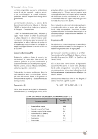 71
PBI Trimestral - Informe - Técnico
ESTRUCTURA PORCENTUAL DEL PBI POR COMPONENTES DE GASTO
Los bienes comprendidos aquí, son las construcciones
y obras de todo tipo, maquinaria y equipos en general,
incluso los de transporte. Se excluyen los terrenos,
yacimientos mineros, bosques maderables y ciertos
gastos militares.
La información estadística, se obtiene de la
Superintendencia Nacional Adjunta de Aduanas
(SUNAT), el Ministerio de la Producción, el Ministerio
de Transporte y Comunicaciones.
La FBKF se clasifica en construcción y maquinaria y
equipo. Para la medición de la FBKF de construcción
se utilizan indicadores de volumen físico del sector
construcción, mientras que para la maquinaria de
origen nacional se utilizan indicadores de producción
de maquinaria y equipo de origen nacional y para la
maquinaria y equipo importado se utiliza la información
de la SUNAT.
Variación de Existencias (VE)
Registran los cambios en el valor de los stocks, en
los almacenes de comerciantes (mercaderías); del
productor (producto en proceso, subproductos y
productos terminados); del utilizador (materias primas,
materias auxiliares, envases, embalajes, combustibles,
lubricantes, repuestos y accesorios).
En los cálculos trimestrales, se obtiene por diferencia
entre el total de la utilización, que es igual a la oferta
y la suma del consumo privado, el de gobierno, la
formación bruta de capital fijo y las exportaciones de
bienes y servicios.
Exportaciones (X)
Son las ventas al exterior de los productos generados en
el territorio interno y los servicios proporcionados por los
productores del país a los no residentes. Las exportaciones
se valoran a precios FOB, valor que corresponde al precio
de mercado de los bienes en la frontera del país exportador.
La información estadística se obtiene de la SUNAT -
Superintendencia NacionalAdjunta deAduanas y el Banco
Central de Reserva del Perú (BCRP).
Para el cálculo de los valores corrientes de las exportaciones
se convierten los dólares en nuevos soles, aplicando el
tipo de cambio correspondiente y para estimar los valores
a precios constantes, se determinan índices de precios de
las exportaciones que son aplicados como deflactores a los
valores corrientes.
Importaciones (M)
Las importaciones son los bienes y servicios adquiridos por
nuestro país del resto del mundo y se valoran a precios CIF,
es decir incluyendo los costos de seguro y flete.
La información estadística se obtiene de la SUNAT -
Superintendencia Nacional Adjunta de Aduanas, el Banco
Central de Reserva del Perú (BCRP) y la Zona Franca de
Tacna (ZOTAC)
Para el cálculo de los valores corrientes de importaciones
se convierten los dólares en nuevos soles, aplicando el
tipo de cambio correspondiente y para estimar los valores
a precios constantes, se determinan índices de precios de
las importaciones que son aplicados como deflactores a los
valores corrientes.
La medición del PBI desde el punto de vista del gasto se
expresa mediante la siguiente ecuación:
PBI = GCFP + GCFG + FBKF + VE + X - M
Ponderación 1994
(%)
= Producto Bruto Interno 100,0
+ Gasto de Consumo Final Privado 72,4
+ Gasto de Consumo Final de Gobierno 8,8
+ Formación Bruta de Capital Fijo 21,2
+ Variación de Existencias 1,0
+ Exportaciones 12,8
- Importaciones 16,2
Componente del PBI
 