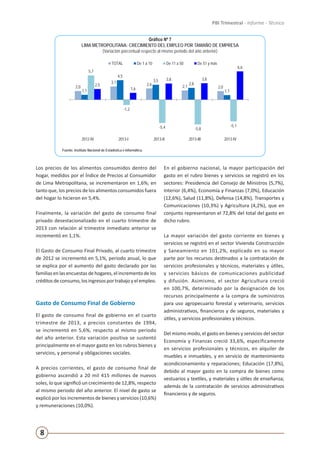 8
PBI Trimestral - Informe - Técnico
Gráfico Nº 7
LIMA METROPOLITANA: CRECIMIENTO DEL EMPLEO POR TAMAÑO DE EMPRESA
(Variación porcentual respecto al mismo periodo del año anterior)
Fuente: Instituto Nacional de Estadística e Informática.
2,0
3,1 2,6 2,1 2,0
1,1
4,5
3,5
2,8
1,1
5,7
-1,2
-5,4 -5,8
-5,1
2,5
1,6
3,8 3,8
6,6
2012-IV 2013-I 2013-II 2013-III 2013-IV
TOTAL De 1 a 10 De 11 a 50 De 51 y más
Fuente: Encuesta Permanente de Empleo (EPE).
Elaboración: Instituto Nacional de Estadística e Informática.Los precios de los alimentos consumidos dentro del
hogar, medidos por el Índice de Precios al Consumidor
de Lima Metropolitana, se incrementaron en 1,6%; en
tanto que, los precios de los alimentos consumidos fuera
del hogar lo hicieron en 5,4%.
Finalmente, la variación del gasto de consumo final
privado desestacionalizado en el cuarto trimestre de
2013 con relación al trimestre inmediato anterior se
incrementó en 1,1%.
El Gasto de Consumo Final Privado, al cuarto trimestre
de 2012 se incrementó en 5,1%, periodo anual, lo que
se explica por el aumento del gasto declarado por las
familias en las encuestas de hogares, el incremento de los
créditosdeconsumo,losingresosportrabajoyelempleo.
Gasto de Consumo Final de Gobierno
El gasto de consumo final de gobierno en el cuarto
trimestre de 2013, a precios constantes de 1994,
se incrementó en 5,6%, respecto al mismo periodo
del año anterior. Esta variación positiva se sustentó
principalmente en el mayor gasto en los rubros bienes y
servicios, y personal y obligaciones sociales.
A precios corrientes, el gasto de consumo final de
gobierno ascendió a 20 mil 415 millones de nuevos
soles, lo que significó un crecimiento de 12,8%, respecto
al mismo periodo del año anterior. El nivel de gasto se
explicó por los incrementos de bienes y servicios (10,6%)
y remuneraciones (10,0%).
En el gobierno nacional, la mayor participación del
gasto en el rubro bienes y servicios se registró en los
sectores: Presidencia del Consejo de Ministros (5,7%),
Interior (6,4%), Economía y Finanzas (7,0%), Educación
(12,6%), Salud (11,8%), Defensa (14,8%), Transportes y
Comunicaciones (10,3%) y Agricultura (4,2%), que en
conjunto representaron el 72,8% del total del gasto en
dicho rubro.
La mayor variación del gasto corriente en bienes y
servicios se registró en el sector Vivienda Construcción
y Saneamiento en 101,2%, explicado en su mayor
parte por los recursos destinados a la contratación de
servicios profesionales y técnicos, materiales y útiles,
y servicios básicos de comunicaciones publicidad
y difusión. Asimismo, el sector Agricultura creció
en 100,7%, determinado por la designación de los
recursos principalmente a la compra de suministros
para uso agropecuario forestal y veterinario, servicios
administrativos, financieros y de seguros, materiales y
útiles, y servicios profesionales y técnicos.
Del mismo modo, el gasto en bienes y servicios del sector
Economía y Finanzas creció 33,6%, específicamente
en servicios profesionales y técnicos, en alquiler de
muebles e inmuebles, y en servicio de mantenimiento
acondicionamiento y reparaciones; Educación (17,8%),
debido al mayor gasto en la compra de bienes como
vestuarios y textiles, y materiales y útiles de enseñanza;
además de la contratación de servicios administrativos
financieros y de seguros.
 