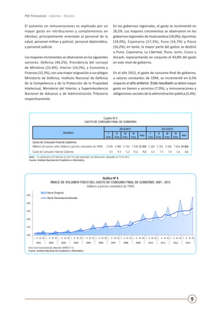 9
PBI Trimestral - Informe - Técnico
El aumento en remuneraciones es explicado por un
mayor gasto en retribuciones y complementos en
efectivo, principalmente orientado al personal de la
salud, personal militar y policial, personal diplomático,
y personal judicial.
Los mayores incrementos se observaron en los siguientes
sectores: Defensa (49,2%), Presidencia del consejo
de Ministros (31,6%), Interior (14,3%), y Economía y
Finanzas (12,3%), con una mayor asignación a sus pliegos
Ministerio de Defensa, Instituto Nacional de Defensa
de la Competencia y de la Protección de la Propiedad
Intelectual, Ministerio del Interior, y Superintendencia
Nacional de Aduanas y de Administración Tributaria
respectivamente.
En los gobiernos regionales, el gasto se incrementó en
26,5%. Los mayores crecimientos se observaron en los
gobiernos regionales de Huancavelica (18,0%), Apurímac
(18,0%), Cajamarca (17,3%), Puno (16,7%) y Pasco
(16,2%); en tanto, la mayor parte del gastos se destinó
a Puno, Cajamarca, La Libertad, Piura, Junín, Cusco y
Ancash, representando en conjunto el 43,8% del gasto
en este nivel de gobierno.
En el año 2013, el gasto de consumo final de gobierno,
a valores constantes de 1994, se incrementó en 6,5%
respecto al año anterior. Este resultado sedebió mayor
gasto en bienes y servicios (7,9%), y remuneraciones y
obligaciones sociales de la administración pública (5,4%).
Cuadro Nº 6
GASTO DE CONSUMO FINAL DE GOBIERNO
Variables
2012/2011 2013/2012
I
Trim.
II
Trim.
III
Trim.
IV
Trim.
Año
I
Trim.
II
Trim.
III
Trim.
IV
Trim.
Año
Gasto de Consumo Final de Gobierno
Millones de nuevos soles (Valores a precios constantes de 1994) 5 039 4 980 5 144 7 420 22 583 5 365 5 352 5 506 7 836 24 060
Gasto de Consumo Final de Gobierno 4,4 9,4 5,2 15,6 9,2 6,5 7,5 7,0 5,6 6,5
Nota: - La estimación al IV trimestre de 2011 ha sido elaborada con información disponible al 15-02-2012
Fuente: Instituto Nacional de Estadística e Informática.
120
170
220
270
320
370
I II III IV I II III IV I II III IV I II III IV I II III IV I II III IV I II III IV I II III IV I II III IV I II III IV I II III IV I II III IV I II III IV
2001 2002 2003 2004 2005 2006 2007 2008 2009 2010 2011 2012 2013
Gráfico Nº 8
ÍNDICE DE VOLUMEN FÍSICO DEL GASTO DE CONSUMO FINAL DE GOBIERNO, 2001 - 2013
(Valores a precios constantes de 1994)
Serie Original
Serie Desestacionalizada
Serie desestacionalizada utilizando ARIMA X-12.
Fuente: Instituto Nacional de Estadística e Informática
Gráfico Nº 8
ÍNDICE DE VOLUMEN FÍSICO DEL GASTO DE CONSUMO FINAL DE GOBIERNO, 2001 - 2013
(Valores a precios constantes de 1994)
Serie desestacionalizada utilizando ARIMA X-12.
Fuente: Instituto Nacional de Estadística e Informática
 