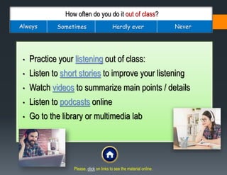 How often do you do it out of class?
Always Sometimes Hardly ever Never
• Practice your listening out of class:
• Listen to short stories to improve your listening
• Watch videos to summarize main points / details
• Listen to podcasts online
• Go to the library or multimedia lab
Please, click on links to see the material online .
 