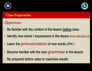 |{ kl0,
0154
Objectives:
• Be familiar with the content of the lesson before class
• Identify new words / expressions in the lesson (vocabulary)
• Learn the pronunciation of new words /IPA /
• Become familiar with the new grammar in the lesson
• Be prepared before class to maximize results
 
