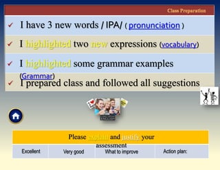  I have 3 new words / IPA/ ( pronunciation )
 I prepared class and followed all suggestions
 I highlighted two new expressions (vocabulary)
 I highlighted some grammar examples
(Grammar)
Please explain and justify your
assessment
Excellent Very good What to improve Action plan:
 
