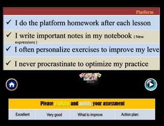  I write important notes in my notebook ( New
expressions )
 I do the platform homework after each lesson
 I often personalize exercises to improve my level
 I never procrastinate to optimize my practice
 