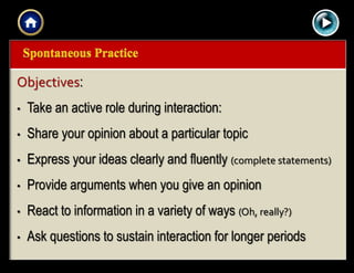 |{ kl0,
0154
Objectives:
• Take an active role during interaction:
• Share your opinion about a particular topic
• Express your ideas clearly and fluently (complete statements)
• Provide arguments when you give an opinion
• React to information in a variety of ways (Oh, really?)
• Ask questions to sustain interaction for longer periods
 