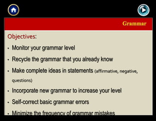 |{ kl0,
0154
Objectives:
• Monitor your grammar level
• Recycle the grammar that you already know
• Make complete ideas in statements (affirmative, negative,
questions)
• Incorporate new grammar to increase your level
• Self-correct basic grammar errors
• Minimize the frequency of grammar mistakes
 
