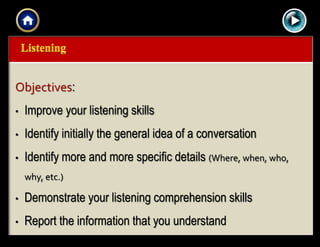 |{ kl0,
0154
Objectives:
• Improve your listening skills
• Identify initially the general idea of a conversation
• Identify more and more specific details (Where, when, who,
why, etc.)
• Demonstrate your listening comprehension skills
• Report the information that you understand
 