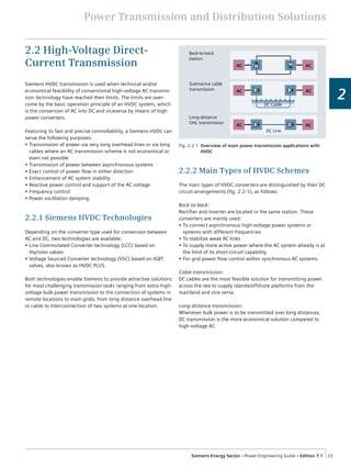 Power Transmission and Distribution Solutions
23Siemens Energy Sector • Power Engineering Guide • Edition 7.1
2
2.2 High-Voltage Direct-
Current Transmission
Siemens HVDC transmission is used when technical and/or
economical feasibility of conventional high-voltage AC transmis-
sion technology have reached their limits. The limits are over-
come by the basic operation principle of an HVDC system, which
is the conversion of AC into DC and viceversa by means of high
power converters.
Featuring its fast and precise controllability, a Siemens HVDC can
serve the following purposes:
•  Transmission of power via very long overhead lines or via long
cables where an AC transmission scheme is not economical or
even not possible
•  Transmission of power between asynchronous systems
•  Exact control of power flow in either direction
•  Enhancement of AC system stability
•  Reactive power control and support of the AC voltage
•  Frequency control
•  Power oscillation damping.
2.2.1 Siemens HVDC Technologies
Depending on the converter type used for conversion between
AC and DC, two technologies are available:
•  Line Commutated Converter technology (LCC) based on
thyristor valves
•  Voltage Sourced Converter technology (VSC) based on IGBT
valves, also known as HVDC PLUS.
Both technologies enable Siemens to provide attractive solutions
for most challenging transmission tasks ranging from extra-high-
voltage bulk power transmission to the connection of systems in
remote locations to main grids; from long distance overhead line
or cable to interconnection of two systems at one location.
2.2.2 Main Types of HVDC Schemes
The main types of HVDC converters are distinguished by their DC
circuit arrangements (fig. 2.2-1), as follows:
Back-to-back:
Rectifier and inverter are located in the same station. These
converters are mainly used:
•  To connect asynchronous high-voltage power systems or
systems with different frequencies
•  To stabilize weak AC links
•  To supply more active power where the AC system already is at
the limit of its short-circuit capability
•  For grid power flow control within synchronous AC systems.
Cable transmission:
DC cables are the most feasible solution for transmitting power
across the sea to supply islands/offshore platforms from the
mainland and vice versa.
Long-distance transmission:
Whenever bulk power is to be transmitted over long distances,
DC transmission is the more economical solution compared to
high-voltage AC.
Back-to-back
station
AC AC
Submarine cable
transmission
Long-distance
OHL transmission
AC AC
AC AC
DC Cable
DC Line
Fig. 2.2-1: Overview of main power transmission applications with
HVDC
 