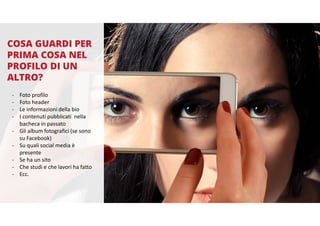 COSA GUARDI PER
PRIMA COSA NEL
PROFILO DI UN
ALTRO?
- Foto profilo
- Foto header
- Le informazioni della bio
- I contenuti pubblicati nella
bacheca in passato
- Gli album fotografici (se sono
su Facebook)
- Su quali social media è
presente
- Se ha un sito
- Che studi e che lavori ha fatto
- Ecc.
 