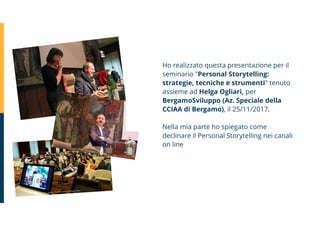 Ho realizzato questa presentazione per il
seminario "Personal Storytelling:
strategie, tecniche e strumenti" tenuto
assieme ad Helga Ogliari, per
BergamoSviluppo (Az. Speciale della
CCIAA di Bergamo), il 25/11/2017.
Nella mia parte ho spiegato come
declinare il Personal Storytelling nei canali
on line
 