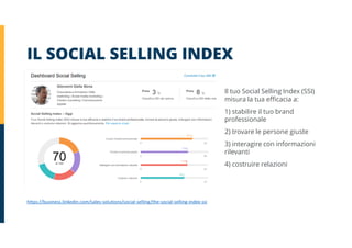 IL SOCIAL SELLING INDEX
https://business.linkedin.com/sales-solutions/social-selling/the-social-selling-index-ssi
Il tuo Social Selling Index (SSI)
misura la tua efficacia a:
1) stabilire il tuo brand
professionale
2) trovare le persone giuste
3) interagire con informazioni
rilevanti
4) costruire relazioni
 