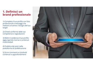 1. Definisci un
brand professionale
1) Completa il tuo profilo con foto
professionali e messaggi che
mettano al centro i bisogni del tuo
target
2) Chiedi conferme delle tue
competenze e segnalazioni
3) Metti in evidenza il tuo profilo
aggiungendo risorse e contenuti
multimediali
4) Pubblica dei post nella
piattaforma di pubblicazione
5) Scrivi commenti e condividi
contenuti e approfondimenti
 