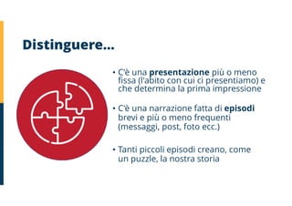 Distinguere…
• C'è una presentazione più o meno
fissa (l'abito con cui ci presentiamo) e
che determina la prima impressione
• C'è una narrazione fatta di episodi
brevi e più o meno frequenti
(messaggi, post, foto ecc.)
• Tanti piccoli episodi creano, come
un puzzle, la nostra storia
 