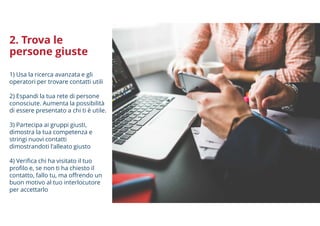 2. Trova le
persone giuste
1) Usa la ricerca avanzata e gli
operatori per trovare contatti utili
2) Espandi la tua rete di persone
conosciute. Aumenta la possibilità
di essere presentato a chi ti è utile.
3) Partecipa ai gruppi giusti,
dimostra la tua competenza e
stringi nuovi contatti
dimostrandoti l'alleato giusto
4) Verifica chi ha visitato il tuo
profilo e, se non ti ha chiesto il
contatto, fallo tu, ma offrendo un
buon motivo al tuo interlocutore
per accettarlo
 