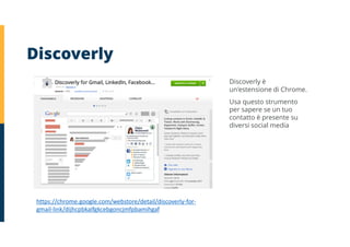 https://chrome.google.com/webstore/detail/discoverly-for-
gmail-link/dijhcpbkalfgkcebgoncjmfpbamihgaf
Discoverly
Discoverly è
un'estensione di Chrome.
Usa questo strumento
per sapere se un tuo
contatto è presente su
diversi social media
 