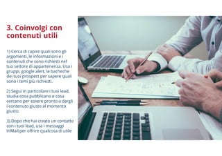 3. Coinvolgi con
contenuti utili
1) Cerca di capire quali sono gli
argomenti, le informazioni e i
contenuti che sono richiesti nel
tuo settore di appartenenza. Usa i
gruppi, google alert, le bacheche
dei tuoi prospect per sapere quali
sono i temi più richiesti.
2) Segui in particolare i tuoi lead,
studia cosa pubblicano e cosa
cercano per essere pronto a dargli
i contenuto giusto al momento
giusto.
3) Dopo che hai creato un contatto
con i tuoi lead, usa i messaggi
InMail per offrire qualcosa di utile
 