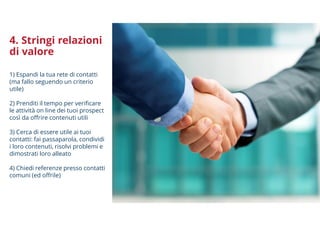 4. Stringi relazioni
di valore
1) Espandi la tua rete di contatti
(ma fallo seguendo un criterio
utile)
2) Prenditi il tempo per verificare
le attività on line dei tuoi prospect
così da offrire contenuti utili
3) Cerca di essere utile ai tuoi
contatti: fai passaparola, condividi
i loro contenuti, risolvi problemi e
dimostrati loro alleato
4) Chiedi referenze presso contatti
comuni (ed offrile)
 