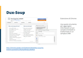 Dux-Soup
https://chrome.google.com/webstore/detail/dux-soup-for-
linkedin/ppdakpfeaodfophjplfdedpcodkdkbal
Estensione di CHrome
Usa questo strumento
per aggiungere
informazioni ai tuoi
contatti di linkedin e
trasformarlo in un
semplice CRM
 