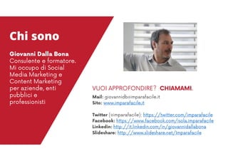 Mail: giovannidb@imparafacile.it
Sito: www.imparafacile.it
Twitter (@imparafacile): https://twitter.com/imparafacile
Facebook: https://www.facebook.com/isola.imparafacile
Linkedin: http://it.linkedin.com/in/giovannidallabona
Slideshare: http://www.slideshare.net/Imparafacile
VUOI APPROFONDIRE? CHIAMAMI.
Chi sono
Giovanni Dalla Bona
Consulente e formatore.
Mi occupo di Social
Media Marketing e
Content Marketing
per aziende, enti
pubblici e
professionisti
 