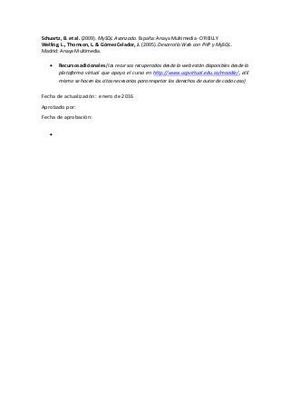 Schuartz, B. et al. (2009). MySQL Avanzado. España: Anaya Multimedia- O´REILLY
Welling, L., Thomson, L. & Gómez Celador, J. (2005). Desarrollo Web con PHP y MySQL.
Madrid: Anaya Multimedia.
 Recursos adicionales (los recursos recuperados desde la web están disponibles desde la
plataforma virtual que apoya el curso en http://www.ucpvirtual.edu.co/moodle/, allí
mismo se hacen las citas necesarias para respetar los derechos de autor de cada caso)
Fecha de actualización: enero de 2016
Aprobado por:
Fecha de aprobación:

 
