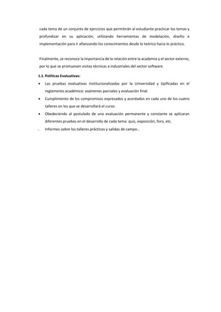 cada tema de un conjunto de ejercicios que permitirán al estudiante practicar los temas y
profundizar en su aplicación, utilizando herramientas de modelación, diseño e
implementación para ir afianzando los conocimientos desde lo teórico hacia lo práctico.
Finalmente, se reconoce la importancia de la relación entre la academia y el sector externo,
por lo que se promueven visitas técnicas a industriales del sector software.
5.3. Políticas Evaluativas:
 Las pruebas evaluativas institucionalizadas por la Universidad y tipificadas en el
reglamento académico: exámenes parciales y evaluación final.
 Cumplimiento de los compromisos expresados y acordados en cada uno de los cuatro
talleres en los que se desarrollará el curso.
 Obedeciendo al postulado de una evaluación permanente y constante se aplicaran
diferentes pruebas en el desarrollo de cada tema: quiz, exposición, foro, etc.
 Informes sobre los talleres prácticos y salidas de campo..
 