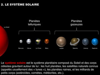 2. LE SYSTÈME SOLAIRE




                           Planètes                          Planètes
                          telluriques                        gazeuzes
  Le Soleil




               Mercure   Vénus   La Terre   Mars   Jupiter    Saturne   Uranus   Neptune




Le système solaire est le système planétaire composé du Soleil et des corps
célestes gravitant autour de lui : les huit planètes, les satellites naturels connus
(appelés usuellement des « lunes »), les planètes naines, et les milliards de
petits corps (astéroïdes, comètes, météorites, etc.).
 