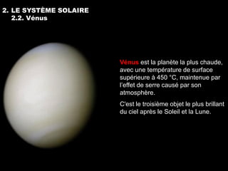 2. LE SYSTÈME SOLAIRE
   2.2. Vénus




                        Vénus est la planète la plus chaude,
                        avec une température de surface
                        supérieure à 450 °C, maintenue par
                        l’effet de serre causé par son
                        atmosphère.
                        C'est le troisième objet le plus brillant
                        du ciel après le Soleil et la Lune.
 