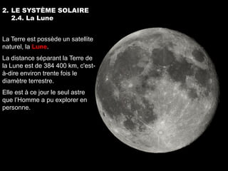 2. LE SYSTÈME SOLAIRE
   2.4. La Lune


La Terre est possède un satellite
naturel, la Lune.
La distance séparant la Terre de
la Lune est de 384 400 km, c'est-
à-dire environ trente fois le
diamètre terrestre.
Elle est à ce jour le seul astre
que l’Homme a pu explorer en
personne.
 