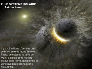 2. LE SYSTÈME SOLAIRE
   2.4. La Lune




Il y a 42 millions d’années une
collision entre la jeune Terre et
Théia, un objet de la taille de
Mars, a éjecté de la matière
autour de la Terre, qui a formé la
Lune que nous connaissons
aujourd’hui
 