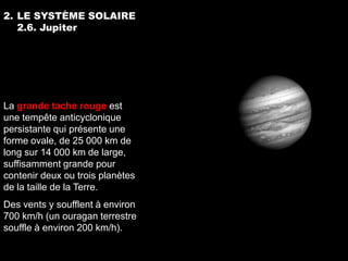 2. LE SYSTÈME SOLAIRE
   2.6. Jupiter




La grande tache rouge est
une tempête anticyclonique
persistante qui présente une
forme ovale, de 25 000 km de
long sur 14 000 km de large,
suffisamment grande pour
contenir deux ou trois planètes
de la taille de la Terre.
Des vents y soufflent à environ
700 km/h (un ouragan terrestre
souffle à environ 200 km/h).
 