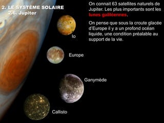 On connait 63 satellites naturels de
2. LE SYSTÈME SOLAIRE                 Jupiter. Les plus importants sont les
   2.6. Jupiter                       lunes galiléennes.
                                      On pense que sous la croute glacée
                                      d’Europe il y a un profond océan
                                      liquide, une condition préalable au
                             Io
                                      support de la vie.


                            Europe




                                     Ganymède




                 Callisto
 