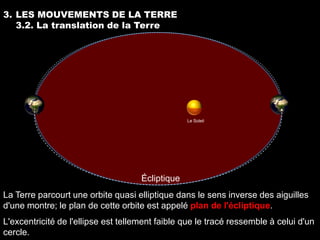 3. LES MOUVEMENTS DE LA TERRE
   3.2. La translation de la Terre




                                                  Le Soleil




                                     Écliptique
La Terre parcourt une orbite quasi elliptique dans le sens inverse des aiguilles
d'une montre; le plan de cette orbite est appelé plan de l'écliptique.
L'excentricité de l'ellipse est tellement faible que le tracé ressemble à celui d'un
cercle.
 