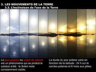 3. LES MOUVEMENTS DE LA TERRE
   3.3. L’inclinaison de l’axe de la Terre




Le jour polaire ou soleil de minuit   La durée du jour polaire varie en
est un phénomène qui se produit le    fonction de la latitude : 24 h sur le
solstice d’été : le Soleil reste      cercles polaires et 6 mois aux pôles.
constamment visible.
 