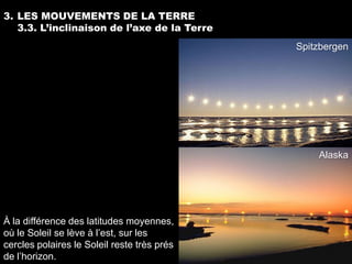 3. LES MOUVEMENTS DE LA TERRE
   3.3. L’inclinaison de l’axe de la Terre
                                             Spitzbergen




                                                 Alaska




À la différence des latitudes moyennes,
où le Soleil se lève à l’est, sur les
cercles polaires le Soleil reste très prés
de l’horizon.
 