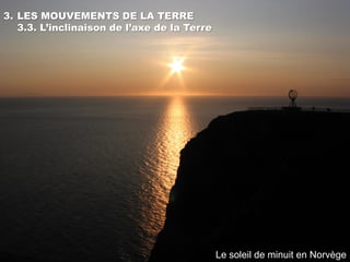 3. LES MOUVEMENTS DE LA TERRE
   3.3. L’inclinaison de l’axe de la Terre




                                             Le soleil de minuit en Norvège
 
