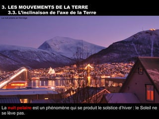 3. LES MOUVEMENTS DE LA TERRE
   3.3. L’inclinaison de l’axe de la Terre
La nuit polaire en Norvège




La nuit polaire est un phénomène qui se produit le solstice d’hiver : le Soleil ne
se lève pas.
 
