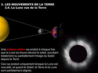 3. LES MOUVEMENTS DE LA TERRE
   3.4. La Lune vue de la Terre




Une éclipse solaire se produit à chaque fois
que la Lune se trouve devant le soleil, occultant
totalement ou partiellement l'image du Soleil
depuis la Terre.
Ceci se produit uniquement lorsque la Lune est
nouvelle, et quand le Soleil, la Terre et la Lune
sont parfaitement alignés.
 
