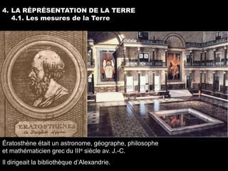 4. LA RÉPRÉSENTATION DE LA TERRE
   4.1. Les mesures de la Terre




Ératosthène était un astronome, géographe, philosophe
et mathématicien grec du IIIe siècle av. J.-C.
Il dirigeait la bibliothèque d’Alexandrie.
 