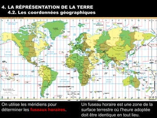 4. LA RÉPRÉSENTATION DE LA TERRE
   4.2. Les coordonnées géographiques




On utilise les méridiens pour      Un fuseau horaire est une zone de la
déterminer les fuseaux horaires.   surface terrestre où l'heure adoptée
                                   doit être identique en tout lieu.
 