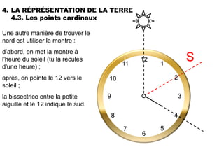 4. LA RÉPRÉSENTATION DE LA TERRE
   4.3. Les points cardinaux

Une autre manière de trouver le
nord est utiliser la montre :
d’abord, on met la montre à
l'heure du soleil (tu la recules
                                            11
                                                 12
                                                      1
                                                                  S
d'une heure) ;
après, on pointe le 12 vers le      10                    2
soleil ;
la bissectrice entre la petite      9                         3
aiguille et le 12 indique le sud.
                                        8                 4

                                            7         5
                                                 6
 