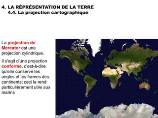 4. LA RÉPRÉSENTATION DE LA TERRE
   4.4. La projection cartographique




La projection de
Mercator est une
projection cylindrique.
Il s'agit d'une projection
conforme, c’est-à-dire
qu'elle conserve les
angles et les formes des
continents; ceci la rend
particulièrement utile aux
marins
 