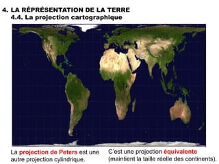 4. LA RÉPRÉSENTATION DE LA TERRE
   4.4. La projection cartographique




  La projection de Peters est une   C’est une projection équivalente
  autre projection cylindrique.     (maintient la taille réelle des continents).
 