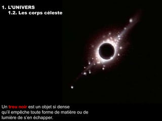 1. L’UNIVERS
   1.2. Les corps célestes




Un trou noir est un objet si dense
qu’il empêche toute forme de matière ou de
lumière de s’en échapper.
 