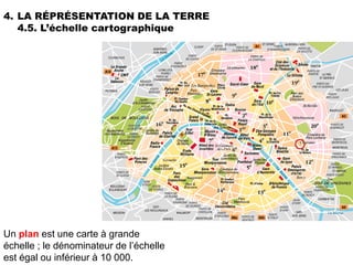 4. LA RÉPRÉSENTATION DE LA TERRE
   4.5. L’échelle cartographique




Un plan est une carte à grande
échelle ; le dénominateur de l’échelle
est égal ou inférieur à 10 000.
 