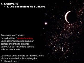 1. L’UNIVERS
   1.3. Les dimensions de l’Univers




Pour mesurer l’Univers
on doit utiliser l’année-lumière,
unité astronomique de longueur
correspondant à la distance
parcourue par la lumière dans le
vide en une année.

La vitesse de la lumière est 300 000 km/s,
alors une année-lumière est égal à
9 billions de km.
 